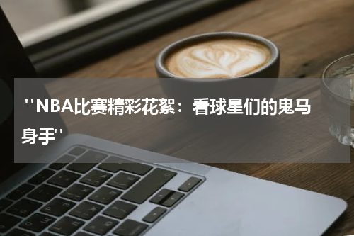  "NBA比赛精彩花絮：看球星们的鬼马身手"