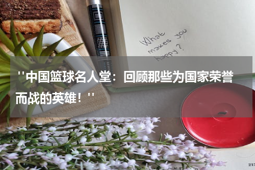  "中国篮球名人堂：回顾那些为国家荣誉而战的英雄！"