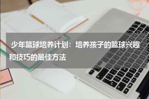  少年篮球培养计划：培养孩子的篮球兴趣和技巧的最佳方法