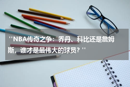  "NBA传奇之争：乔丹、科比还是詹姆斯，谁才是最伟大的球员？"