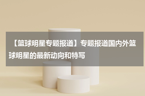  【篮球明星专题报道】专题报道国内外篮球明星的最新动向和特写