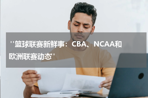  "篮球联赛新鲜事：CBA、NCAA和欧洲联赛动态"