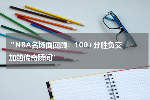  "NBA名场面回顾：100+分胜负交加的传奇瞬间"