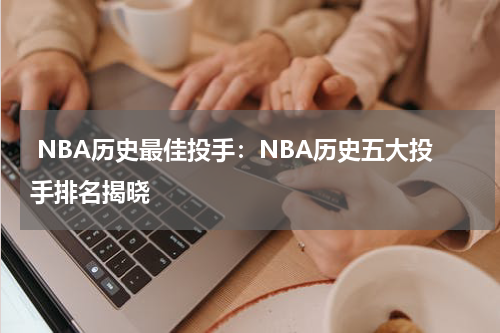  NBA历史最佳投手：NBA历史五大投手排名揭晓