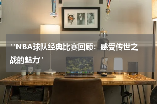  "NBA球队经典比赛回顾：感受传世之战的魅力"