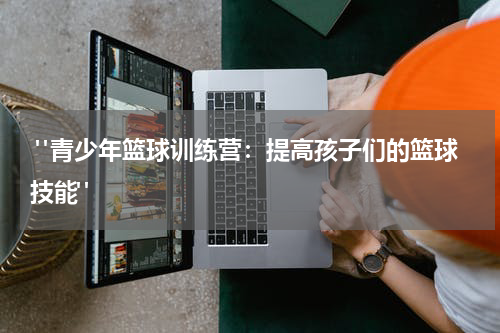  "青少年篮球训练营：提高孩子们的篮球技能"