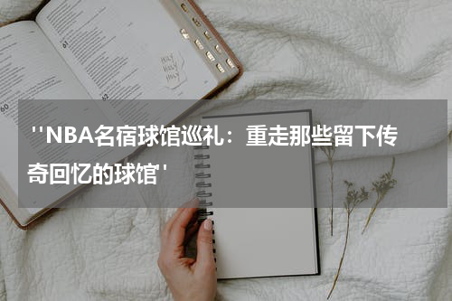  "NBA名宿球馆巡礼：重走那些留下传奇回忆的球馆"