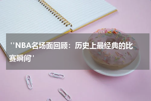  "NBA名场面回顾：历史上最经典的比赛瞬间"