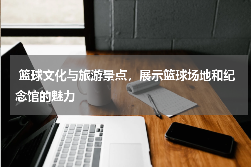 篮球文化与旅游景点，展示篮球场地和纪念馆的魅力