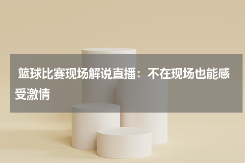  篮球比赛现场解说直播：不在现场也能感受激情