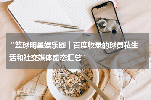  "篮球明星娱乐圈｜百度收录的球员私生活和社交媒体动态汇总"