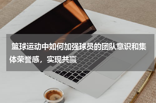 篮球运动中如何加强球员的团队意识和集体荣誉感，实现共赢