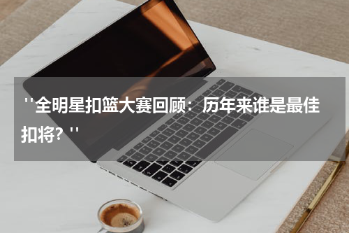  "全明星扣篮大赛回顾：历年来谁是最佳扣将？"