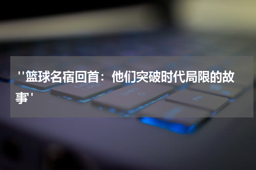  "篮球名宿回首：他们突破时代局限的故事"