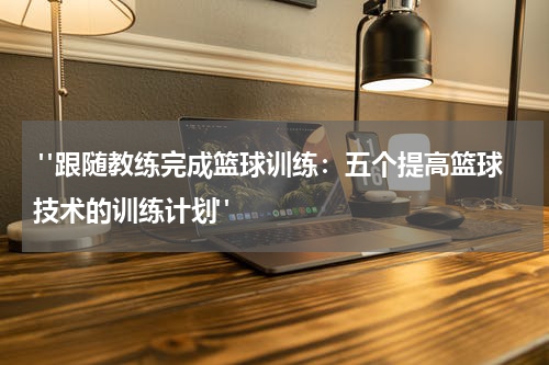  "跟随教练完成篮球训练：五个提高篮球技术的训练计划"