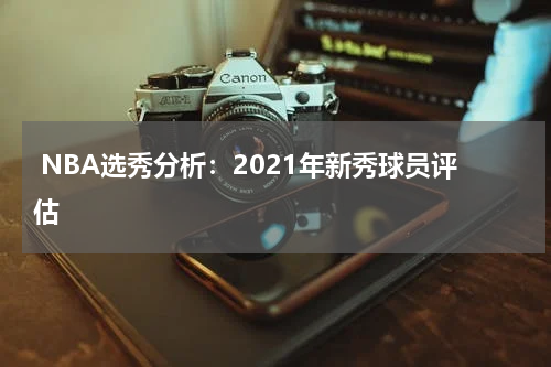  NBA选秀分析：2021年新秀球员评估