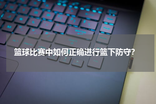  篮球比赛中如何正确进行篮下防守？