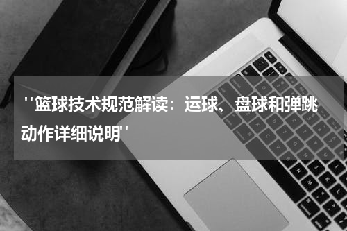  "篮球技术规范解读：运球、盘球和弹跳动作详细说明"