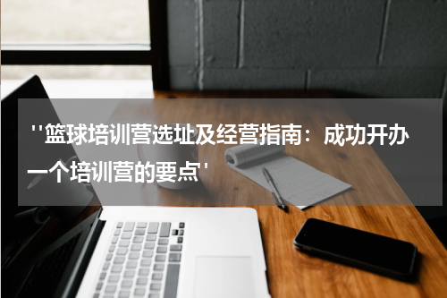  "篮球培训营选址及经营指南：成功开办一个培训营的要点"