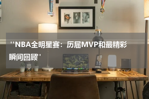  "NBA全明星赛：历届MVP和最精彩瞬间回顾"