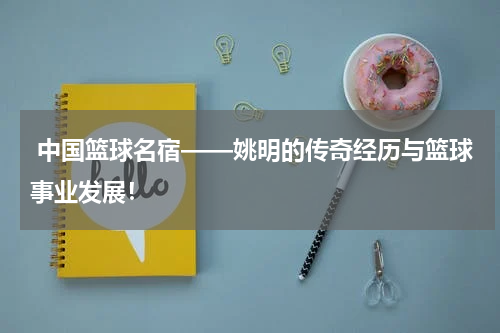  中国篮球名宿——姚明的传奇经历与篮球事业发展！