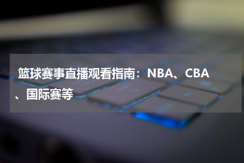  篮球赛事直播观看指南：NBA、CBA、国际赛等