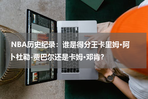  NBA历史纪录：谁是得分王卡里姆·阿卜杜勒-贾巴尔还是卡姆·邓肯？