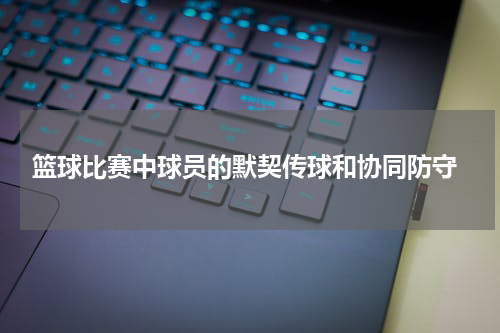  篮球比赛中球员的默契传球和协同防守