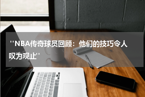  "NBA传奇球员回顾：他们的技巧令人叹为观止"
