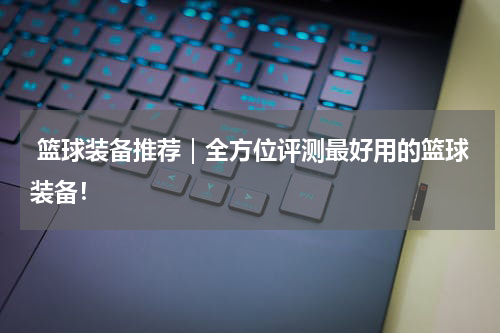  篮球装备推荐｜全方位评测最好用的篮球装备！
