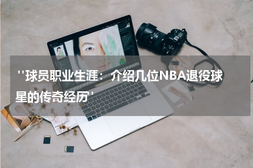  "球员职业生涯：介绍几位NBA退役球星的传奇经历"