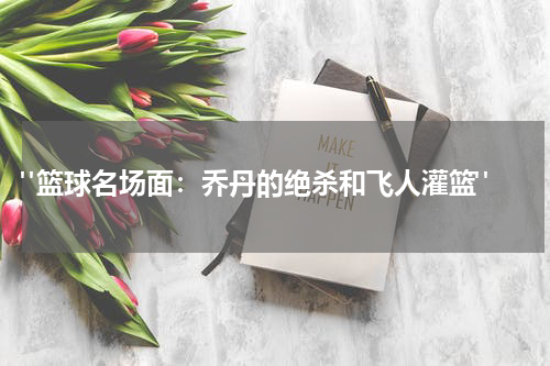  "篮球名场面：乔丹的绝杀和飞人灌篮"