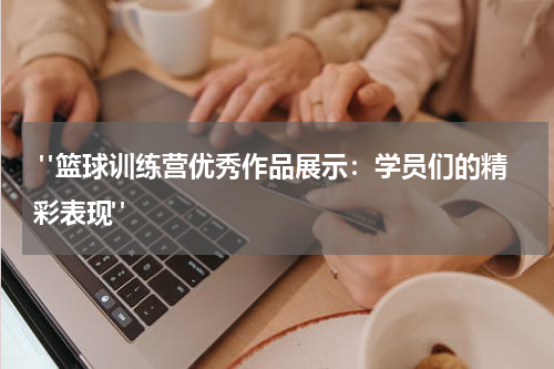  "篮球训练营优秀作品展示：学员们的精彩表现"