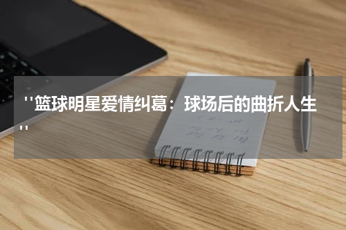  "篮球明星爱情纠葛：球场后的曲折人生"