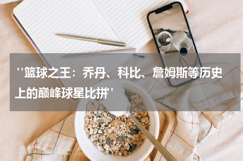  "篮球之王：乔丹、科比、詹姆斯等历史上的巅峰球星比拼"