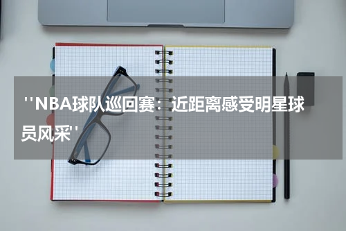  "NBA球队巡回赛：近距离感受明星球员风采"
