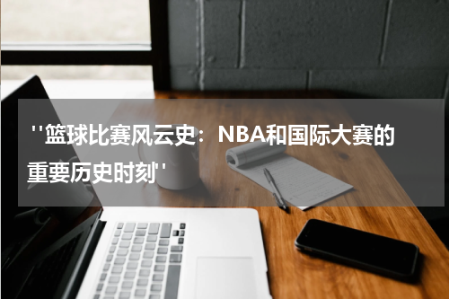  "篮球比赛风云史：NBA和国际大赛的重要历史时刻"