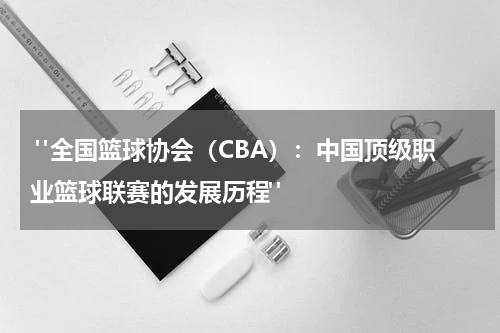  "全国篮球协会（CBA）：中国顶级职业篮球联赛的发展历程"