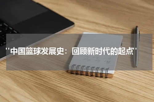  "中国篮球发展史：回顾新时代的起点"