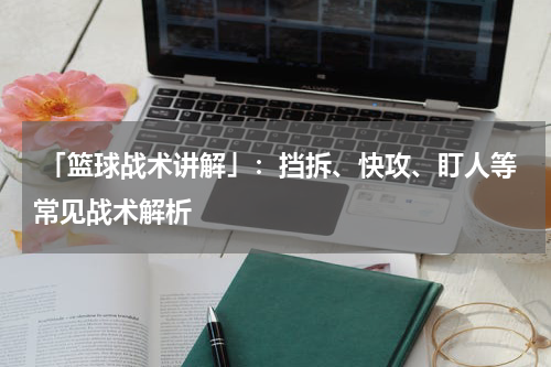  「篮球战术讲解」：挡拆、快攻、盯人等常见战术解析