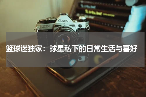  篮球迷独家：球星私下的日常生活与喜好