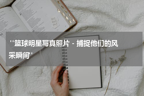  "篮球明星写真照片 - 捕捉他们的风采瞬间"