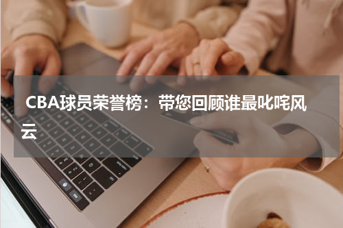  CBA球员荣誉榜：带您回顾谁最叱咤风云