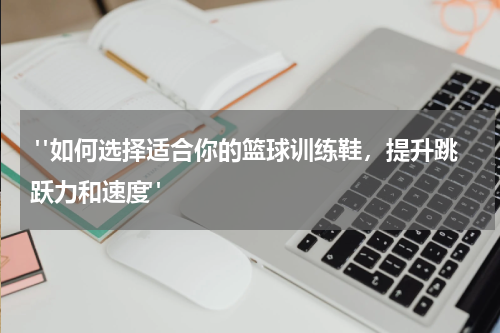  "如何选择适合你的篮球训练鞋，提升跳跃力和速度"