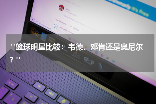  "篮球明星比较：韦德、邓肯还是奥尼尔？"