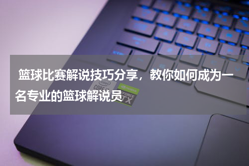  篮球比赛解说技巧分享，教你如何成为一名专业的篮球解说员