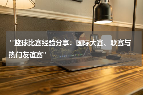  "篮球比赛经验分享：国际大赛、联赛与热门友谊赛"