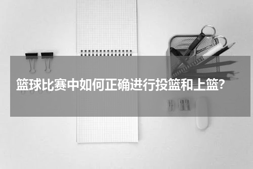  篮球比赛中如何正确进行投篮和上篮？