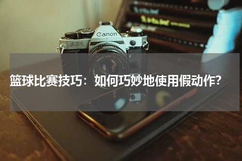  篮球比赛技巧：如何巧妙地使用假动作？