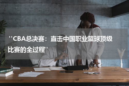  "CBA总决赛：直击中国职业篮球顶级比赛的全过程"